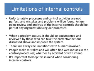 Limitations of internal controls
• Unfortunately, processes and control activities are not
perfect, and mistakes and problems will be found. An on-
going review and analysis of the internal controls should be
part of any organization’s regular processes.
• When a problem occurs, it should be documented and
reviewed by those who can take the corrective actions
discussed above and improve the system.
• There will always be limitations with humans involved.
• People make mistakes and will often find weaknesses in the
control procedures, whether by accident or with intent.
• It’s important to keep this in mind when considering
internal controls.
 