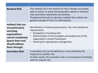Residual Risk The residual risk is the amount of risk or danger associated
with an action or event remaining after natural or inherent
risks have been reduced by risk controls.
The general formula to calculate residual risk is where the
general concept of risk is or, alternatively.
residual risks are
not particularly
worrying,
organizations
cannot completely
ignore them and
should address
them through:
Identification of relevant governance, risk, and compliance
requirements.
• Recognition of existing risks.
• Determination of the strengths and weaknesses of the
organization’s control framework.
• Planning for appropriate contingencies.
Secondary Risk A secondary risk can be defined as a risk created by the
response to another risk.
In other words, the secondary risk is a consequence of dealing
with the original risk.
 