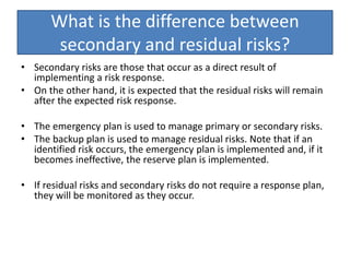 What is the difference between
secondary and residual risks?
• Secondary risks are those that occur as a direct result of
implementing a risk response.
• On the other hand, it is expected that the residual risks will remain
after the expected risk response.
• The emergency plan is used to manage primary or secondary risks.
• The backup plan is used to manage residual risks. Note that if an
identified risk occurs, the emergency plan is implemented and, if it
becomes ineffective, the reserve plan is implemented.
• If residual risks and secondary risks do not require a response plan,
they will be monitored as they occur.
 
