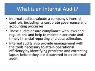 What is an Internal Audit?
• Internal audits evaluate a company’s internal
controls, including its corporate governance and
accounting processes.
• These audits ensure compliance with laws and
regulations and help to maintain accurate and
timely financial reporting and data collection.
• Internal audits also provide management with
the tools necessary to attain operational
efficiency by identifying problems and correcting
lapses before they are discovered in an external
audit.
 
