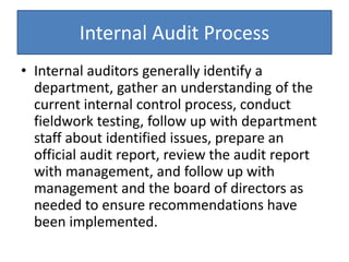 Internal Audit Process
• Internal auditors generally identify a
department, gather an understanding of the
current internal control process, conduct
fieldwork testing, follow up with department
staff about identified issues, prepare an
official audit report, review the audit report
with management, and follow up with
management and the board of directors as
needed to ensure recommendations have
been implemented.
 