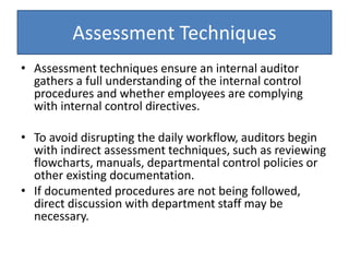 Assessment Techniques
• Assessment techniques ensure an internal auditor
gathers a full understanding of the internal control
procedures and whether employees are complying
with internal control directives.
• To avoid disrupting the daily workflow, auditors begin
with indirect assessment techniques, such as reviewing
flowcharts, manuals, departmental control policies or
other existing documentation.
• If documented procedures are not being followed,
direct discussion with department staff may be
necessary.
 
