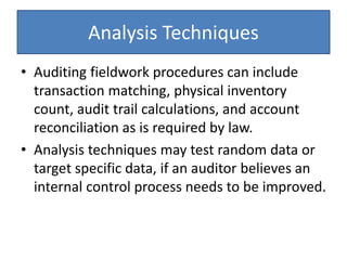 Analysis Techniques
• Auditing fieldwork procedures can include
transaction matching, physical inventory
count, audit trail calculations, and account
reconciliation as is required by law.
• Analysis techniques may test random data or
target specific data, if an auditor believes an
internal control process needs to be improved.
 