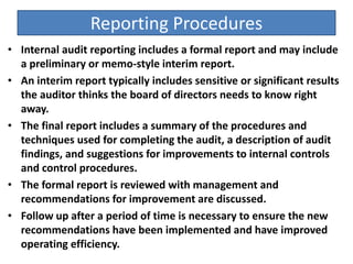 Reporting Procedures
• Internal audit reporting includes a formal report and may include
a preliminary or memo-style interim report.
• An interim report typically includes sensitive or significant results
the auditor thinks the board of directors needs to know right
away.
• The final report includes a summary of the procedures and
techniques used for completing the audit, a description of audit
findings, and suggestions for improvements to internal controls
and control procedures.
• The formal report is reviewed with management and
recommendations for improvement are discussed.
• Follow up after a period of time is necessary to ensure the new
recommendations have been implemented and have improved
operating efficiency.
 