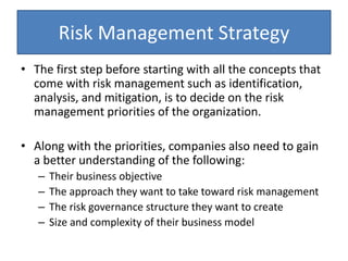 Risk Management Strategy
• The first step before starting with all the concepts that
come with risk management such as identification,
analysis, and mitigation, is to decide on the risk
management priorities of the organization.
• Along with the priorities, companies also need to gain
a better understanding of the following:
– Their business objective
– The approach they want to take toward risk management
– The risk governance structure they want to create
– Size and complexity of their business model
 