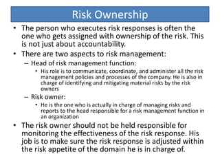 Risk Ownership
• The person who executes risk responses is often the
one who gets assigned with ownership of the risk. This
is not just about accountability.
• There are two aspects to risk management:
– Head of risk management function:
• His role is to communicate, coordinate, and administer all the risk
management policies and processes of the company. He is also in
charge of identifying and mitigating material risks by the risk
owners
– Risk owner:
• He is the one who is actually in charge of managing risks and
reports to the head responsible for a risk management function in
an organization
• The risk owner should not be held responsible for
monitoring the effectiveness of the risk response. His
job is to make sure the risk response is adjusted within
the risk appetite of the domain he is in charge of.
 