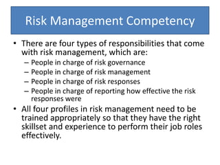 Risk Management Competency
• There are four types of responsibilities that come
with risk management, which are:
– People in charge of risk governance
– People in charge of risk management
– People in charge of risk responses
– People in charge of reporting how effective the risk
responses were
• All four profiles in risk management need to be
trained appropriately so that they have the right
skillset and experience to perform their job roles
effectively.
 