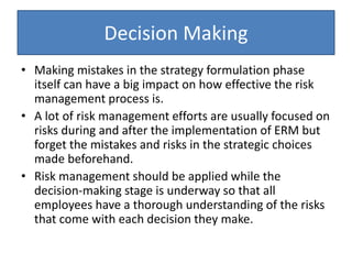 Decision Making
• Making mistakes in the strategy formulation phase
itself can have a big impact on how effective the risk
management process is.
• A lot of risk management efforts are usually focused on
risks during and after the implementation of ERM but
forget the mistakes and risks in the strategic choices
made beforehand.
• Risk management should be applied while the
decision-making stage is underway so that all
employees have a thorough understanding of the risks
that come with each decision they make.
 