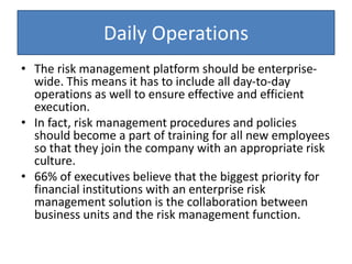 Daily Operations
• The risk management platform should be enterprise-
wide. This means it has to include all day-to-day
operations as well to ensure effective and efficient
execution.
• In fact, risk management procedures and policies
should become a part of training for all new employees
so that they join the company with an appropriate risk
culture.
• 66% of executives believe that the biggest priority for
financial institutions with an enterprise risk
management solution is the collaboration between
business units and the risk management function.
 