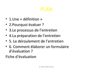 PLAN
• 1.Une « définition »
• 2.Pourquoi évaluer ?
• 3.Le processus de l’entretien
• 4.La préparation de l’entretien
• 5. Le déroulement de l’entretien
• 6. Comment élaborer un formulaire
d’évaluation ?
Fiche d’évaluation
Dr BEN HMIDA Moez
 
