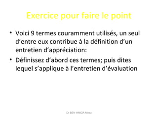 Exercice pour faire le point
• Voici 9 termes couramment utilisés, un seul
d’entre eux contribue à la définition d’un
entretien d’appréciation:
• Définissez d’abord ces termes; puis dites
lequel s’applique à l’entretien d’évaluation
Dr BEN HMIDA Moez
 