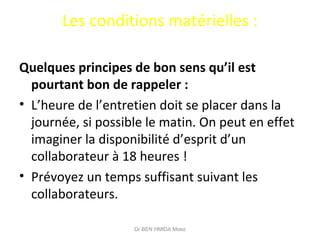 Les conditions matérielles :
Quelques principes de bon sens qu’il est
pourtant bon de rappeler :
• L’heure de l’entretien doit se placer dans la
journée, si possible le matin. On peut en effet
imaginer la disponibilité d’esprit d’un
collaborateur à 18 heures !
• Prévoyez un temps suffisant suivant les
collaborateurs.
Dr BEN HMIDA Moez
 