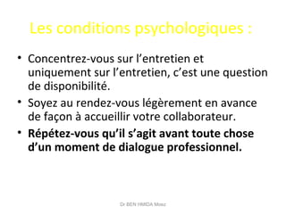 Les conditions psychologiques :
• Concentrez-vous sur l’entretien et
uniquement sur l’entretien, c’est une question
de disponibilité.
• Soyez au rendez-vous légèrement en avance
de façon à accueillir votre collaborateur.
• Répétez-vous qu’il s’agit avant toute chose
d’un moment de dialogue professionnel.
Dr BEN HMIDA Moez
 
