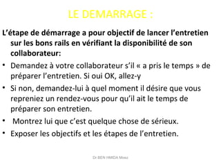 LE DEMARRAGE :
L’étape de démarrage a pour objectif de lancer l’entretien
sur les bons rails en vérifiant la disponibilité de son
collaborateur:
• Demandez à votre collaborateur s’il « a pris le temps » de
préparer l’entretien. Si oui OK, allez-y
• Si non, demandez-lui à quel moment il désire que vous
repreniez un rendez-vous pour qu’il ait le temps de
préparer son entretien.
• Montrez lui que c’est quelque chose de sérieux.
• Exposer les objectifs et les étapes de l’entretien.
Dr BEN HMIDA Moez
 