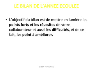 LE BILAN DE L’ANNEE ECOULEE
• L’objectif du bilan est de mettre en lumière les
points forts et les réussites de votre
collaborateur et aussi les difficultés, et de ce
fait, les point à améliorer.
Dr BEN HMIDA Moez
 