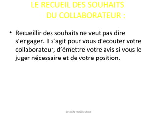 LE RECUEIL DES SOUHAITS
DU COLLABORATEUR :
• Recueillir des souhaits ne veut pas dire
s’engager. Il s’agit pour vous d’écouter votre
collaborateur, d’émettre votre avis si vous le
juger nécessaire et de votre position.
Dr BEN HMIDA Moez
 