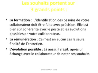 Les souhaits portent sur
3 grands points :
• La formation : L’identification des besoins de votre
collaborateur doit être faite avec précision. Elle est
bien sûr cohérente avec le poste et les évolutions
possibles de votre collaborateur.
• La rémunération : Ce n’est en aucun cas la seule
finalité de l’entretien.
• L’évolution possible : Là aussi, il s’agit, après un
échange avec le collaborateur de noter ses souhaits.
Dr BEN HMIDA Moez
 