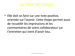 LA PRISE DE CONGE :
• Elle doit se faire sur une note positive,
orientée sur l’avenir. Cette étape permet aussi
de recueillir les impressions et les
commentaires de votre collaborateur sur
l’entretien qui vient d’avoir lieu.
Dr BEN HMIDA Moez
 