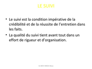 LE SUIVI
• Le suivi est la condition impérative de la
crédibilité et de la réussite de l’entretien dans
les faits.
• La qualité du suivi tient avant tout dans un
effort de rigueur et d’organisation.
Dr BEN HMIDA Moez
 