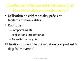 Quelles sont les caractéristiques d’un
bon Formulaire d’évaluation ?
• Utilisation de critères clairs, précis et
facilement mesurables.
• Rubriques :
– Comportements.
– Réalisations (prestations).
– Potentiel de progrès.
Utilisation d’une grille d’évaluation comportant 5
degrés (moyenne).
Dr BEN HMIDA Moez
 