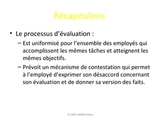 Récapitulons
• Le processus d’évaluation :
– Est uniformisé pour l’ensemble des employés qui
accomplissent les mêmes tâches et atteignent les
mêmes objectifs.
– Prévoit un mécanisme de contestation qui permet
à l’employé d’exprimer son désaccord concernant
son évaluation et de donner sa version des faits.
Dr BEN HMIDA Moez
 