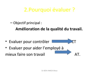 2.Pourquoi évaluer ?
– Objectif principal :
Amélioration de la qualité du travail.
• Evaluer pour contrôler CT
• Evaluer pour aider l’employé à
mieux faire son travail AT.
Dr BEN HMIDA Moez
 