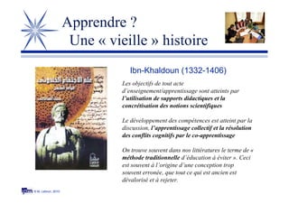 © M. Lebrun, 2010
Ibn-Khaldoun (1332-1406)
Les objectifs de tout acte
d’enseignement/apprentissage sont atteints par
l’utilisation de supports didactiques et la
concrétisation des notions scientifiques
Le développement des compétences est atteint par la
discussion, l’apprentissage collectif et la résolution
des conflits cognitifs par le co-apprentissage
On trouve souvent dans nos littératures le terme de «
méthode traditionnelle d’éducation à éviter ». Ceci
est souvent à l’origine d’une conception trop
souvent erronée, que tout ce qui est ancien est
dévalorisé et à rejeter.
Apprendre ?
Une « vieille » histoire
 