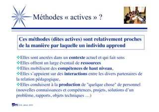 © M. Lebrun, 2010
Méthodes « actives » ?
Elles sont ancrées dans un contexte actuel et qui fait sens
Elles offrent un large éventail de ressources
Elles mobilisent des compétences de haut niveau,
Elles s’appuient sur des interactions entre les divers partenaires de
la relation pédagogique,
Elles conduisent à la production de "quelque chose" de personnel
(nouvelles connaissances et compétences, projets, solutions d’un
problème, rapports, objets techniques …)
Ces méthodes (dites actives) sont relativement proches
de la manière par laquelle un individu apprend 
 
