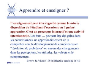 © M. Lebrun, 2010
Apprendre et enseigner ?
L'enseignement peut être regardé comme la mise à
disposition de l'étudiant d'occasions où il puisse
apprendre. C'est un processus interactif et une activité
intentionnelle. Les buts … peuvent être des gains dans
les connaissances, un approfondissement de la
compréhension, le développement de compétences en
"résolution de problèmes" ou encore des changements
dans les perceptions, les attitudes, les valeurs et le
comportement.
Brown & Atkins (1988) Effective teaching in HE
 