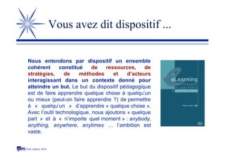 © M. Lebrun, 2010
Vous avez dit dispositif ...
Nous entendons par dispositif un ensemble
cohérent constitué de ressources, de
stratégies, de méthodes et d’acteurs
interagissant dans un contexte donné pour
atteindre un but. Le but du dispositif pédagogique
est de faire apprendre quelque chose à quelqu’un
ou mieux (peut-on faire apprendre ?) de permettre
à « quelqu’un » d’apprendre « quelque chose ».
Avec l’outil technologique, nous ajoutons « quelque
part » et à « n’importe quel moment » : anybody,
anything, anywhere, anytimes … l’ambition est
vaste.
 