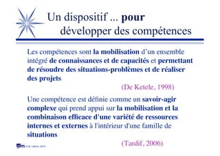 © M. Lebrun, 2010
Un dispositif ... pour
développer des compétences
Les compétences sont la mobilisation d’un ensemble
intégré de connaissances et de capacités et permettant
de résoudre des situations-problèmes et de réaliser
des projets
(De Ketele, 1998)
Une compétence est déﬁnie comme un savoir-agir
complexe qui prend appui sur la mobilisation et la
combinaison efﬁcace d'une variété de ressources
internes et externes à l'intérieur d'une famille de
situations
(Tardif, 2006)
 