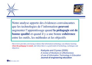 © M. Lebrun, 2010
Kadiyala and Crynes (2000)
A review of literature on effectiveness
of use of Information Technology in Education
Journal of engineering education
Notre analyse apporte des évidences convaincantes
que les technologies de l’information peuvent
augmenter l’apprentissage quand la pédagogie est de
bonne qualité et quand il y a une bonne cohérence
entre les outils, les méthodes et les objectifs
Our review provides convincing evidence that information technology can enhance learning
when the pedagogy is sound, and where there is a good match of technology, techniques and
objectives
 
