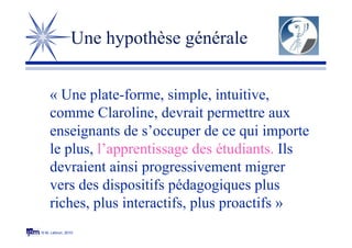 © M. Lebrun, 2010
Une hypothèse générale
« Une plate-forme, simple, intuitive,
comme Claroline, devrait permettre aux
enseignants de s’occuper de ce qui importe
le plus, l’apprentissage des étudiants. Ils
devraient ainsi progressivement migrer
vers des dispositifs pédagogiques plus
riches, plus interactifs, plus proactifs »
 
