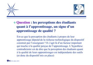 © M. Lebrun, 2010
 Question : les perceptions des étudiants
quant à l’apprentissage, un signe d’un
apprentissage de qualité ?
Est-ce que la perception des étudiants à propos de leur
apprentissage dépend de la richesse technologique du dispositif
construit par l’enseignant ? Il s’agit là d’un facteur important
qui touche à la qualité perçue de l’apprentissage. L’hypothèse
contradictoire est de dire que la perception des étudiants quant
à la qualité de leurs apprentissages est indépendante des outils
(et donc du dispositif mis en place)
 