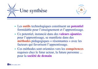 © M. Lebrun, 2010
Une synthèse
 Les outils technologiques constituent un potentiel
formidable pour l’enseignement et l’apprentissage.
 Ce potentiel, instancié dans des valeurs ajoutées
pour l’apprentissage, se manifeste dans des
méthodes pédagogiques « résonnantes » avec les
facteurs qui favorisent l’apprentissage.
 Ces méthodes sont orientées vers les compétences
requises chez le futur acteur, la future personne ...
pour la société de demain
 