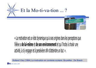 © M. Lebrun, 2010
Et la Mo-ti-va-tion ... ?
«Lamotivationestunétatdynamiquequiasesoriginesdanslesperceptionsque
l’élèveadelui-mêmeetdesonenvironnementetquil’inciteàchoisirune
activité,às’yengageretàpersévérerafind’atteindreunbut ».
Rolland Viau (1994) La motivation en contexte scolaire. Bruxelles : De Boeck
 