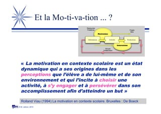 © M. Lebrun, 2010
Et la Mo-ti-va-tion ... ?
Rolland Viau (1994) La motivation en contexte scolaire. Bruxelles : De Boeck
« La motivation en contexte scolaire est un état
dynamique qui a ses origines dans les
perceptions que l’élève a de lui-même et de son
environnement et qui l’incite à choisir une
activité, à s’y engager et à persévérer dans son
accomplissement afin d’atteindre un but »
 