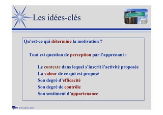 © M. Lebrun, 2010
Les idées-clés
Qu’est-ce qui détermine la motivation ?
Tout est question de perception par l’apprenant :
Le contexte dans lequel s’inscrit l’activité proposée
La valeur de ce qui est proposé
Son degré d’efficacité
Son degré de contrôle
Son sentiment d’appartenance
 