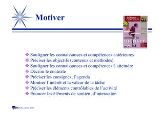 © M. Lebrun, 2010
Motiver
 Souligner les connaissances et compétences antérieures
 Préciser les objectifs (contenus et méthodes)
 Souligner les connaissances et compétences à atteindre
 Décrire le contexte
 Préciser les consignes, l’agenda
 Montrer l’intérêt et la valeur de la tâche
 Préciser les éléments contrôlables de l’activité
 Enoncer les éléments de soutien, d’interaction
 
