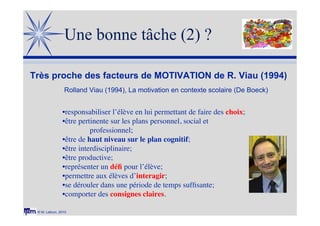 © M. Lebrun, 2010
Une bonne tâche (2) ?
Très proche des facteurs de MOTIVATION de R. Viau (1994)
•responsabiliser l’élève en lui permettant de faire des choix;
•être pertinente sur les plans personnel, social et
professionnel;
•être de haut niveau sur le plan cognitif;
•être interdisciplinaire;
•être productive;
•représenter un déﬁ pour l’élève;
•permettre aux élèves d’interagir;
•se dérouler dans une période de temps sufﬁsante;
•comporter des consignes claires.
Rolland Viau (1994), La motivation en contexte scolaire (De Boeck)
 