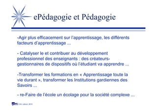 © M. Lebrun, 2010
ePédagogie et Pédagogie
-Agir plus efficacement sur l’apprentissage, les différents
facteurs d’apprentissage ...
- Catalyser le et contribuer au développement
professionnel des enseignants : des créateurs-
gestionnaires de dispositifs où l’étudiant va apprendre ...
- re-Faire de l’école un écolage pour la société complexe ...
-Transformer les formations en « Apprentissage toute la
vie durant », transformer les Institutions gardiennes des
Savoirs ...
 