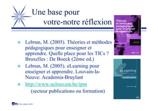 © M. Lebrun, 2010
Une base pour
votre-notre réflexion
 Lebrun, M. (2005). Théories et méthodes
pédagogiques pour enseigner et
apprendre. Quelle place pour les TICs ?
Bruxelles : De Boeck (2ème ed.)
 Lebrun, M. (2005). eLearning pour
enseigner et apprendre. Louvain-la-
Neuve: Academia-Bruylant
 http://www.uclouvain.be/ipm
(secteur publications ou formation)
 