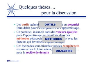 © M. Lebrun, 2010
Quelques thèses ...
pour la discussion
 Les outils technologiques constituent un potentiel
formidable pour l’enseignement et l’apprentissage.
 Ce potentiel, instancié dans des valeurs ajoutées
pour l’apprentissage, se manifeste dans des
méthodes pédagogiques « résonnantes » avec les
facteurs qui favorisent l’apprentissage.
 Ces méthodes sont orientées vers les compétences
requises chez le futur acteur, la future personne ...
pour la société de demain
OBJECTIFS
METHODES
OUTILS
 
