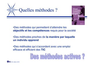 © M. Lebrun, 2010
Quelles méthodes ?
•Des méthodes qui permettent d’atteindre les
objectifs et les compétences requis pour la société
•Des méthodes proches de la manière par laquelle
un individu apprend
•Des méthodes qui s’accordent avec une emploi
efficace et efficient des TIC
 
