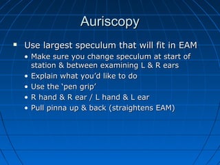 AAuurriissccooppyy 
 UUssee llaarrggeesstt ssppeeccuulluumm tthhaatt wwiillll ffiitt iinn EEAAMM 
• MMaakkee ssuurree yyoouu cchhaannggee ssppeeccuulluumm aatt ssttaarrtt ooff 
ssttaattiioonn && bbeettwweeeenn eexxaammiinniinngg LL && RR eeaarrss 
• EExxppllaaiinn wwhhaatt yyoouu’’dd lliikkee ttoo ddoo 
• UUssee tthhee ‘‘ppeenn ggrriipp’’ 
• RR hhaanndd && RR eeaarr // LL hhaanndd && LL eeaarr 
• PPuullll ppiinnnnaa uupp && bbaacckk ((ssttrraaiigghhtteennss EEAAMM)) 
 