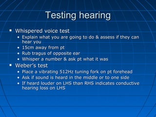 TTeessttiinngg hheeaarriinngg 
 WWhhiissppeerreedd vvooiiccee tteesstt 
• EExxppllaaiinn wwhhaatt yyoouu aarree ggooiinngg ttoo ddoo && aasssseessss iiff tthheeyy ccaann 
hheeaarr yyoouu 
• 1155ccmm aawwaayy ffrroomm pptt 
• RRuubb ttrraagguuss ooff ooppppoossiittee eeaarr 
• WWhhiissppeerr aa nnuummbbeerr && aasskk pptt wwhhaatt iitt wwaass 
 WWeebbeerr’’ss tteesstt 
• PPllaaccee aa vviibbrraattiinngg 551122HHzz ttuunniinngg ffoorrkk oonn pptt ffoorreehheeaadd 
• AAsskk iiff ssoouunndd iiss hheeaarrdd iinn tthhee mmiiddddllee oorr ttoo oonnee ssiiddee 
• IIff hheeaarrdd lloouuddeerr oonn LLHHSS tthhaann RRHHSS iinnddiiccaatteess ccoonndduuccttiivvee 
hheeaarriinngg lloossss oonn LLHHSS 
 