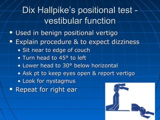 Dix HHaallllppiikkee’’ss ppoossiittiioonnaall tteesstt -- 
vveessttiibbuullaarr ffuunnccttiioonn 
 UUsseedd iinn bbeenniiggnn ppoossiittiioonnaall vveerrttiiggoo 
 EExxppllaaiinn pprroocceedduurree && ttoo eexxppeecctt ddiizzzziinneessss 
• SSiitt nneeaarr ttoo eeddggee ooff ccoouucchh 
• TTuurrnn hheeaadd ttoo 4455°° ttoo lleefftt 
• LLoowweerr hheeaadd ttoo 3300°° bbeellooww hhoorriizzoonnttaall 
• AAsskk pptt ttoo kkeeeepp eeyyeess ooppeenn && rreeppoorrtt vveerrttiiggoo 
• LLooookk ffoorr nnyyssttaaggmmuuss 
 RReeppeeaatt ffoorr rriigghhtt eeaarr 
 