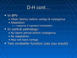 DD--HH ccoonntt…… 
 IInn BBPPVV 
• 2200sseecc llaatteennccyy bbeeffoorree vveerrttiiggoo && nnyyssttaaggmmuuss 
• AAddaappttaattiioonn 
 ↓↓ rreessppoonnssee iiff rreeppeeaatteedd iimmmmeeddiiaatteellyy 
 IInn cceennttrraall ppaatthhoollooggyy:: 
• NNoo llaatteenntt ppeerriioodd bbeeffoorree nnyyssttaaggmmuuss 
• NNoo aaddaappttaattiioonn 
• MMaayy nnoott hhaavvee vveerrttiiggoo 
 TTeesstt cceerreebbeellllaarr ffuunnccttiioonn ((ssaayy yyoouu wwoouulldd)) 
 