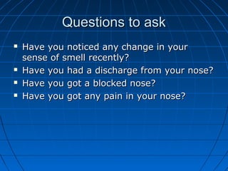 QQuueessttiioonnss ttoo aasskk 
 HHaavvee yyoouu nnoottiicceedd aannyy cchhaannggee iinn yyoouurr 
sseennssee ooff ssmmeellll rreecceennttllyy?? 
 HHaavvee yyoouu hhaadd aa ddiisscchhaarrggee ffrroomm yyoouurr nnoossee?? 
 HHaavvee yyoouu ggoott aa bblloocckkeedd nnoossee?? 
 HHaavvee yyoouu ggoott aannyy ppaaiinn iinn yyoouurr nnoossee?? 
 