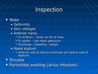 IInnssppeeccttiioonn 
 NNoossee 
• DDeeffoorrmmiittyy 
• SSkkiinn cchhaannggeess 
• AAnntteerriioorr nnaarreess 
 IInn cchhiillddrreenn –– pprreessss oonn ttiipp ooff nnoossee 
 IInn aadduullttss –– uussee nnaassaall ssppeeccuulluumm 
 DDiisscchhaarrggee // bblleeeeddiinngg // ppoollyyppss 
• NNaassaall sseeppttuumm 
 AAnntteerriioorr eenndd ooff iinnffeerriioorr ttuurrbbiinnaattee ((oonn llaatteerraall wwaallll ooff 
sseeppttuumm)) 
 SSiinnuusseess 
 PPeerriioorrbbiittaall sswweelllliinngg ((ssiinnuuss iinnffeeccttiioonn)) 
 